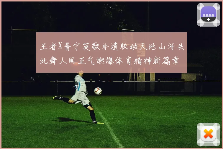 王者X普宁英歌非遗联动天地山河共此舞人间正气燃爆体育精神新篇章