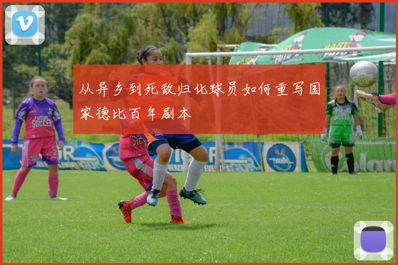 从异乡到死敌归化球员如何重写国家德比百年剧本